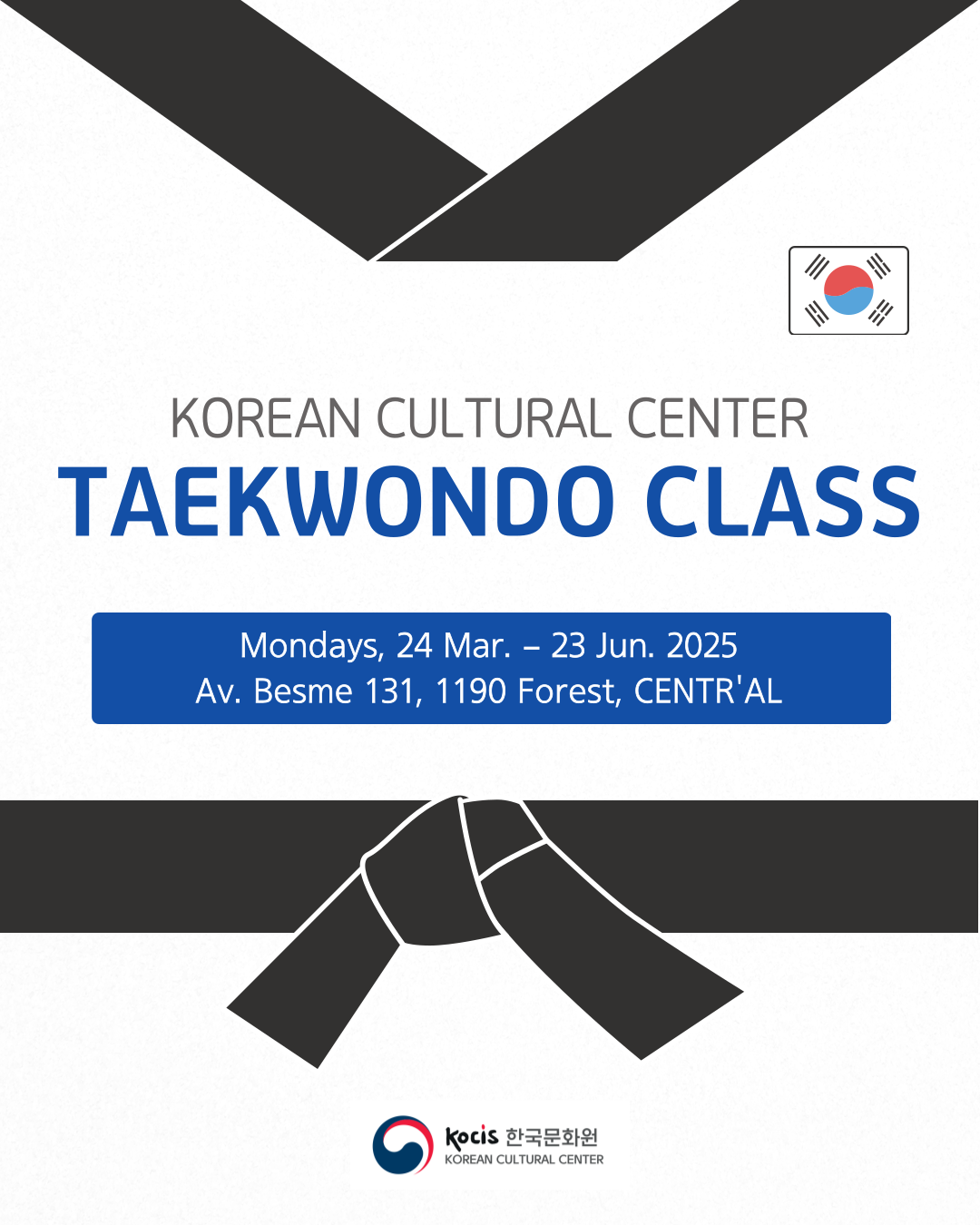 Korean Cultural Center Taekwondo Class - 2025 1st Semester  ​  Period: March 24 - June 23, 2025 / Mondays, 18:30-20:30  Location: Av. Besme 131, 1190 Forest  Participation Fee: Free / Registration Required  Registration: Until March 20, 2025  ​  The Korean Cultural Center is pleased to announce that we will be hosting the Taekwondo 2025 class every Monday from March 24 to June 23, 2025.  ​  Taekwondo is a dynamic Korean martial art that strengthens both the body and mind. Recognized as an official Olympic sport, it is practiced worldwide by individuals of all ages. Through disciplined training, students will enhance their physical fitness, coordination, and mental focus. Taekwondo is also an excellent way to build self-confidence and reduce stress, making it beneficial for both children and adults. This class is open to both beginners and experienced students with color belts, and training will be conducted accordingly.  ​  We look forward to your participation!  Please download and fill out the application document, and send it to kyungeunpark@kccbrussels.be by email (title your email as "2025 TAEKWONDO CLASS Application") or bring it to the reception of the Korean Cultural Center.  ​  *If you have any questions, please contact us at info@kccbrussels.be or 02 274 2980.