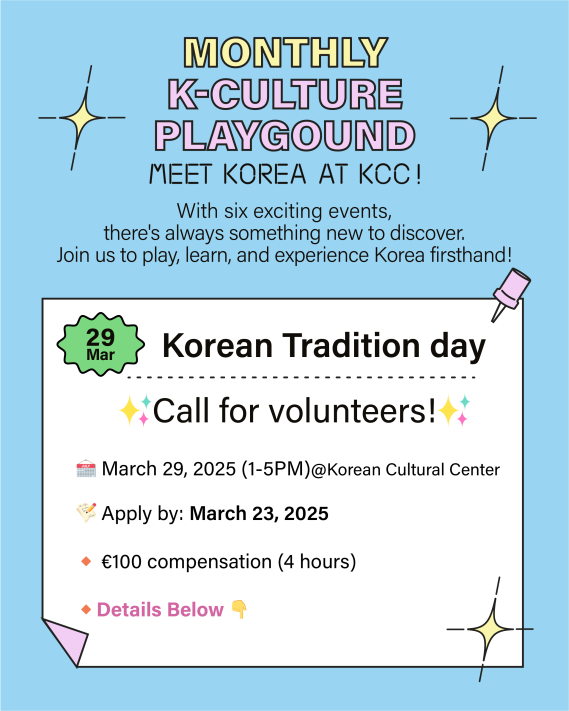 ​  ​​  주벨기에유럽연합 한국문화원이 K-culture playground: Korean Tradition day 행사 운영을 위한 자원봉사자를 모집합니다.   ​  1. 모집 분야 및 인원  ⚬  K-culture playground: Korean Tradition day 행사 운영(00명)  ​  2. 담당업무  ⚬ 한복 체험 지원  ⚬ 게임 진행 지원  ​  3. 지원 자격   ⚬  한국어, 영어, 프랑스어 중 1개 이상 구사 가능한 자  ⚬  18세 이상  ​  4. 근무조건  ⚬ 2023년 3월 29일 (오후 1시 - 5시, 설치 및 정리 포함), @한국문화원  ⚬ 보수: 100유로  ​  5. 제출서류 및 접수방법             ⚬  서류: 이력서(한국어, 영어, 프랑스어 중 택1)              ⚬ 기한: 2025년 3월 23일             ⚬ 접수:  제목을 "[Application] K-culture playground march" 으로 기재 후                          info@kccbrussels.be으로 지원 서류 발송  * 서류통과시시 한국문화원에서 이메일로 개별 연락드릴 예정입니다.  * 문의사항은 info@kccbrussels.be에 메일로만 가능  ​  6. 선발 절차   ⚬ 1차: 서류심사   ⚬ 2차: 대면 면접      *서류심사 후 면접 대상자 개별 연락   ⚬ 최종 발표: 2025년 3월 27일      *최종 결과 합격자에게만 개별 연락  ​  7. 참고사항      - 제출서류 미비 등으로 인한 불이익과 관련하여 주벨기에유럽연합 한국문화원이 책임지지 않습니다.      - 제출서류 내용이 사실과 다른 경우 선정 후에도 채용이 취소될 수 있습니다.  ​  여러분과 함께할 수 있기를 기대합니다!  ​