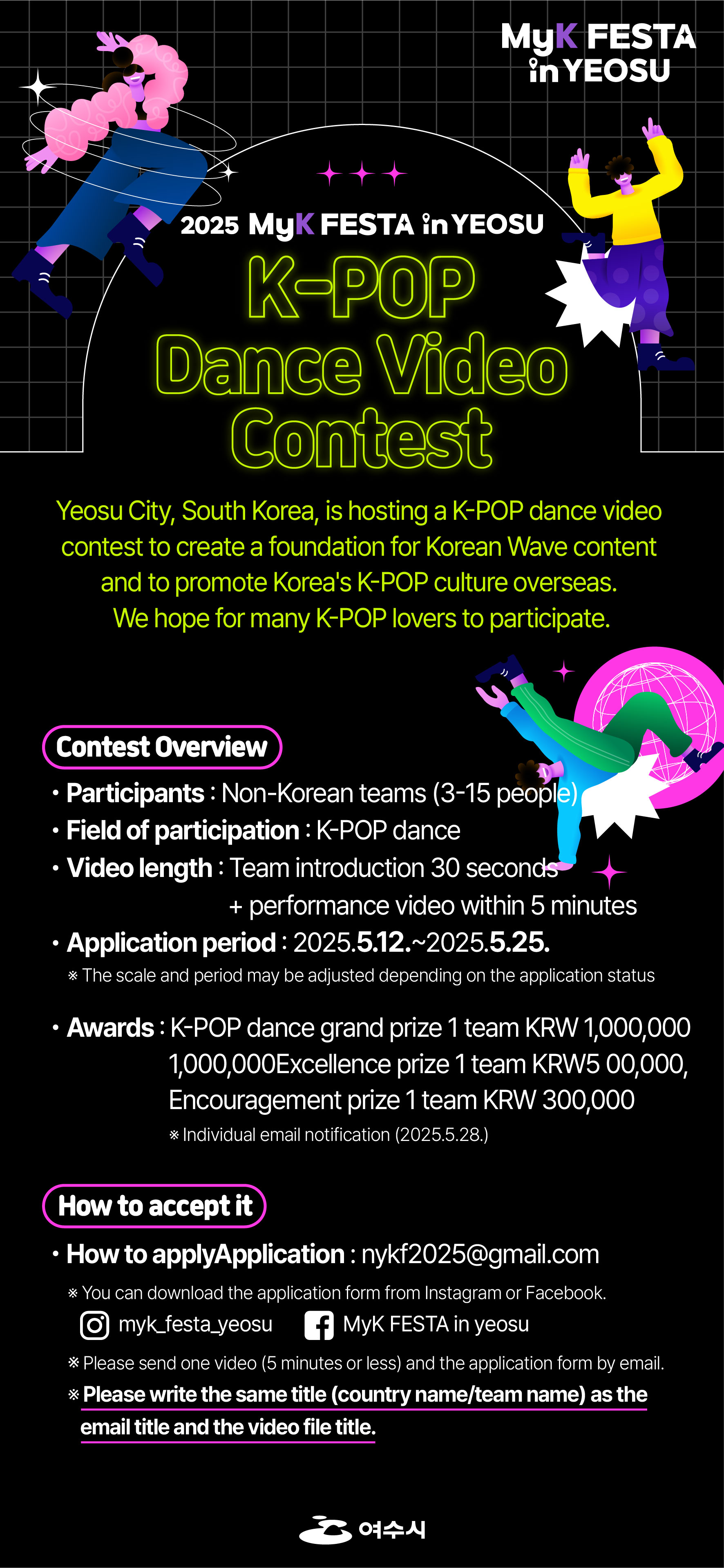 #MyK FESTA in Yeosu     ★ MyK FESTA in 여수 ★ K-POP cover dance video contest ★     Yeosu City, South Korea, is hosting a K-POP dance video contest to promote Korea's K-POP culture overseas. We hope for the participation of many K-POP lovers.     Application Period: 2025. 5. 12. ~ 2025. 5. 25.  How to Participate: Submit a 30-second team introduction + 5-minute performance video  Application: nykf2025@gmail.com  Announcement of Results: 2025. 5. 28. (Individual email notification for winning teams)  Award:  -Grand Prize 1 team KRW 1,000,000  -Excellence Prize 1 team KRW 500,000  -Encouragement Prize 1 team KRW 300,000  Please refer to the contest for details.​            instagram.com/myk_festa_yeosu