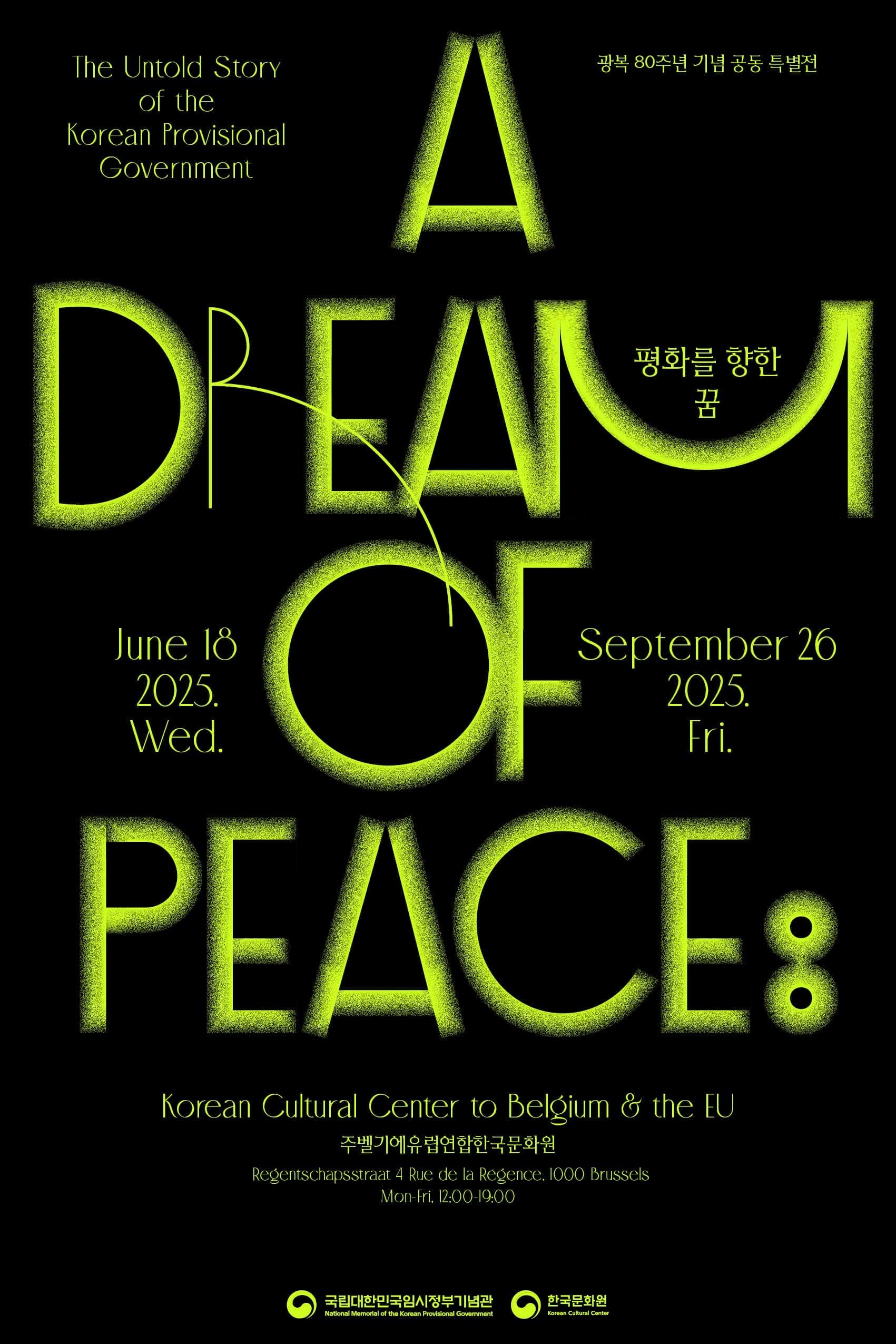 Exhibition  <A Dream of Peace: The Untold Story of the Korean Provisional Government> June 18 – September 26, 2025  ​  Commemorating the 80th anniversary of Korea’s liberation, the Korean Cultural Center in Brussels presents a special exhibition: A Dream of Peace: The Untold Story of the Korean Provisional Government. Co-hosted by the National Memorial of the Korean Provisional Government and the Korean Cultural Center, this exhibition traces the journey toward peace — from the establishment of the Korean Provisional Government in 1919 to Korea’s liberation in 1945 — while shedding light on the contributions of Europeans who supported them along the way.      - Exhibition Overview  ●Prologue: Crossing Borders and Beyond  ●Story 1:  Democracy and Republicanism, Freedom and Equality  ●Story 2: The Members of the Korean Provisional Government in Europe  ●Story 3: A Great Journey Together for Peace  ●Story 4: Toward a Nation of Hope  ●Epilogue: Continuing the Legacy of Peace