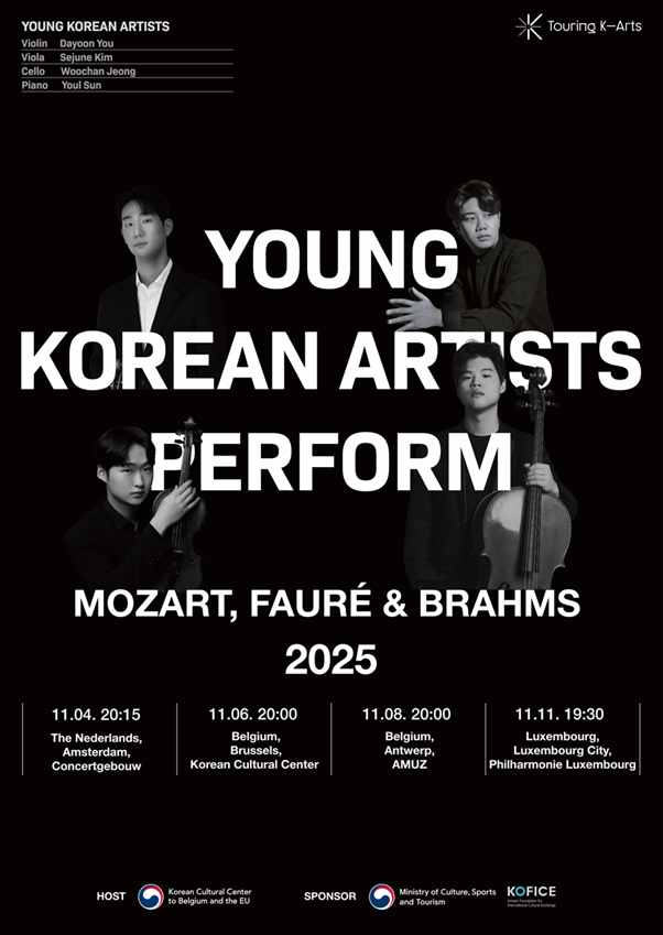 [2025 Tour Benelux] Jeunes artistes coréens : Mozart, Fauré et Brahms  ​  ​  De jeunes artistes coréens, ayant déjà démontré leurs compétences exceptionnelles et retenu l'attention sur la scène internationale, se lancent dans une Tournée Spéciale Benelux. Organisé par le Centre Culturel Coréen en Belgique, cet événement marquant réunit quatre solistes, lauréats de grands concours, pour présenter le potentiel et l'avenir de la K-Classique au public européen.  ​  La violoniste Dayoon You, l'altiste Sejune Kim, le violoncelliste Woochan Jeong et le pianiste Youl Sun mènent chacun une carrière de soliste active, tout en s'unissant pour former un ensemble impeccable. Par un dialogue musical profond qui transcende leur brio individuel, ils insufflent une vie nouvelle aux œuvres de Mozart, Fauré et Brahms.  ​  Le programme de cette tournée explore la beauté narrative de la musique à travers les quatuors avec piano de ces trois maîtres. Ces œuvres sont des chefs-d'œuvre dans lesquels les compositeurs ont versé leurs pensées et émotions les plus intimes, chaque note devenant un récit puissant qui parvient jusqu'à l'auditeur. Cette musique, qui transcende le temps, renaîtra grâce à la perspective fraîche de ces jeunes artistes, offrant une expérience encore plus vivante et émouvante.      [Dates de la tournée]  Mar. 4 nov. 2025 Het Concertgebouw                   Amsterdam, Pays-Bas  Jeu. 6 nov. 2025 Centre Culturel Coréen       Bruxelles, Belgique  Sam. 8 nov. 2025 AMUZ                                          Anvers, Belgique  Mar. 11 nov. 2025 Philharmonie Luxembourg       Luxembourg-Ville, Luxembourg       [Artistes]  Dayoon You, violon  Sejune Kim, alto  Woochan Jeong, violoncelle  Youl Sun, piano      [Programme]  W. A. Mozart, Quatuor avec piano nº 1 en sol mineur, K. 478  G. Fauré, Quatuor avec piano nº 1 en ut mineur, Op. 15  J. Brahms, Quatuor avec piano nº 3 en ut mineur, Op. 60  ​  ※ À noter : La représentation du 6 novembre au Centre Culturel Coréen comprendra uniquement les œuvres de Mozart et de Fauré.      Dayoon You (violon)  La violoniste Dayoon You a attiré l'attention internationale en remportant le Deuxième Prix dans la catégorie Violon au Concours International Long-Thibaud 2023, en étant lauréate du Concours International Reine Élisabeth 2024 et en devenant finaliste au Concours International de Violon Henryk Wieniawski 2022. Active aussi bien en récital qu'en concerto, elle manifeste également une profonde passion pour la musique de chambre, ayant notamment remporté le Premier Prix dans la catégorie Quatuor à cordes au Concours Mozart de Salzbourg 2023. Elle joue actuellement un violon Guadagnini Turin de 1774, généreusement mis à disposition par la Fondation Culturelle Kumho.  ​  Sejune Kim (alto)  L'altiste Sejune Kim a suscité une attention considérable en 2018 en étant le premier Coréen à remporter le Deuxième Prix au Concours international d'alto de Tokyo. Il a de nouveau fait la une des journaux en 2019 en devenant le premier Asiatique à être nommé alto solo à vie au sein du célèbre NDR Radiophilharmonie en Allemagne. Il a prouvé ses capacités de soliste dès le début de sa carrière, notamment en remportant le Premier Prix au Concours Jan Rakowski et le Deuxième Prix aux Concours internationaux de Tokyo et Hindemith. De plus, en tant que membre du Quatuor Abel, fondé en 2013, il a obtenu des résultats exceptionnels en musique de chambre, devenant notamment le premier Coréen à remporter le Troisième Prix dans la catégorie Quatuor à cordes au Concours international de Genève. Depuis 2024, il s'engage également à former la jeune génération en enseignant à l'Université de Musique, de Théâtre et de Médias de Hanovre.   ​  Woochan Jeong (violoncelle)  Le violoncelliste Woochan Jeong a suscité une attention considérable en tant qu'étoile montante après avoir été lauréat du prestigieux Concours International Reine Élisabeth en 2022. Faisant ses débuts à l'âge de dix ans, il a démontré une compétence exceptionnelle dès l'enfance, se distinguant dans de nombreux concours nationaux et internationaux. Son palmarès comprend le Deuxième Prix au Concours International Isang Yun 2022 et le Quatrième Prix au Concours International de Violoncelle Paulo. En plus de ses engagements en solo et en concerto, il manifeste une profonde passion pour la musique de chambre en tant que membre du Quatuor Eden. Il joue actuellement sur un instrument Giovanni Paolo Maggini, Brescia c.1600, mis à sa disposition par la Fondation Culturelle Kumho.  ​  Youl Sun (piano)  Le pianiste Youl Sun est un artiste de la nouvelle génération qui possède à la fois un brio technique unique et une profonde musicalité. En 2024, il a réalisé un impressionnant triple couronnement (incluant le Premier Prix) au Concours International de Piano Gina Bachauer, et a été co-lauréat du Concours International de Musique de Séoul la même année, confirmant ainsi sa stature musicale. Se faisant remarquer sur la scène européenne, son palmarès comprend le Deuxième Prix au Concours International de Piano de Viseu 2023 et un prix de lauréat au Concours International de Musique Maria Canals. Il témoigne d'une grande passion pour la musique de chambre, ayant cofondé le « Harang, Duo de Piano » avec son collègue pianiste Jae Sung Bae, avec qui il se produit sans cesse. Il est actuellement soutenu par le programme artistique de la Fondation Chung Mong-Koo.      ※ Ce programme a été soutenu par le Ministère de la Culture, des Sports et du Tourisme de Corée, et la Fondation Coréenne pour l’Échange Culturel International (KOFICE), dans le cadre du projet « Touring K-Arts ».  ​